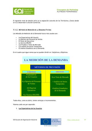 EOI Escuela de Organización Industrial http://www.eoi.es 57
El siguiente nivel de detalle sería ya la asignación concreta de los Territorios y Zonas donde
se va a desarrollar la Acción Comercial.
7.1.2. MÉTODOS DE MEDICIÓN DE LA DEMANDA FUTURA
Los Métodos de Medición de la Demanda futura más usuales son:
• Las Expectativas del Usuario
• La Opinión del Personal de Ventas
• El Panel de Ejecutivos
• La técnica DELPHI
• Las Pruebas o Tests de Mercado
• Los Análisis de Series Temporales
• El Análisis Estadístico de la Demanda
En el cuadro que sigue vemos que se pueden dividir en: Subjetivos y Objetivos.
LA MEDICIÓN DE LA DEMANDA
MÉTODOS DE PREVISIÓN
•Expectativas
de los Usuarios
•La Opinión del Personal
de Ventas
•El Panel de
Ejecutivos
•La Técnica DELPHI
•Los Tests de Mercado
• Análisis de Series
Temporales
•Análisis Estadístico
de la Demanda
SUBJETIVOS OBJETIVOS
Todos ellos, como es obvio, tienen ventajas e inconvenientes.
Veamos cada uno por separado:
1. Las Expectativas de los Usuarios
 