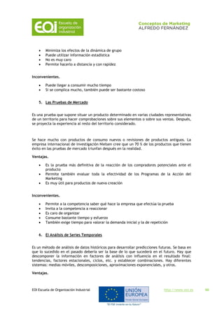 EOI Escuela de Organización Industrial http://www.eoi.es 60
 Minimiza los efectos de la dinámica de grupo
 Puede utilizar información estadística
 No es muy caro
 Permite hacerlo a distancia y con rapidez
Inconvenientes.
 Puede llegar a consumir mucho tiempo
 Si se complica mucho, también puede ser bastante costoso
5. Las Pruebas de Mercado
Es una prueba que supone situar un producto determinado en varias ciudades representativas
de un territorio para hacer comprobaciones sobre sus elementos o sobre sus ventas. Después,
se proyecta la experiencia al resto del territorio considerado.
Se hace mucho con productos de consumo nuevos o revisiones de productos antiguos. La
empresa internacional de investigación Nielsen cree que un 70 % de los productos que tienen
éxito en las pruebas de mercado triunfan después en la realidad.
Ventajas.
 Es la prueba más definitiva de la reacción de los compradores potenciales ante el
producto
 Permite también evaluar toda la efectividad de los Programas de la Acción del
Marketing
 Es muy útil para productos de nueva creación
Inconvenientes.
 Permite a la competencia saber qué hace la empresa que efectúa la prueba
 Invita a la competencia a reaccionar
 Es caro de organizar
 Consume bastante tiempo y esfuerzo
 También exige tiempo para valorar la demanda inicial y la de repetición
6. El Análisis de Series Temporales
Es un método de análisis de datos históricos para desarrollar predicciones futuras. Se basa en
que lo sucedido en el pasado debería ser la base de lo que sucederá en el futuro. Hay que
descomponer la información en factores de análisis con influencia en el resultado final:
tendencias, factores estacionales, ciclos, etc. y establecer combinaciones. Hay diferentes
sistemas: medias móviles, descomposiciones, aproximaciones exponenciales, y otros.
Ventajas.
 