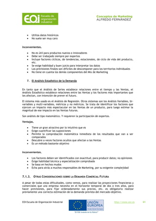 EOI Escuela de Organización Industrial http://www.eoi.es 61
 Utiliza datos históricos
 No suele ser muy caro
Inconvenientes.
 No es útil para productos nuevos o innovadores
 Debe ser trabajado siempre por expertos
 Incluye factores cíclicos, de tendencias, estacionales, de ciclo de vida del producto,
etc.
 Se exige habilidad y buen juicio para interpretar los datos
 Las previsiones finales son difíciles de descomponer para los territorios individuales
 No tiene en cuenta los demás componentes del Mix de Marketing
7. El Análisis Estadístico de la Demanda
En tanto que el Análisis de Series establece relaciones entre el tiempo y las Ventas, el
Análisis Estadístico establece relaciones entre las Ventas y los factores más importantes que
les afectan, con intención de prever el futuro.
El sistema más usado es el Análisis de Regresión. Otros sistemas son los Análisis Variables, bi-
variables y multi-variables, métricos y no métricos. Se trata de identificar los factores que
ejercen un impacto más espectacular en las Ventas de un producto, para luego estimar la
magnitud de ese impacto en las Ventas futuras.
Son análisis de tipo matemático. Y requieren la participación de expertos.
Ventajas.
 Tiene un gran atractivo por lo intuitivo que es
 Exige cuantificar las suposiciones
 Permite la comprobación matemática inmediata de los resultados que van a ser
comparados
 Descubre a veces factores ocultos que afectan a las Ventas
 Es un método bastante objetivo
Inconvenientes.
 Los factores deben ser identificados con exactitud, para producir datos; no opiniones
 Exige habilidad técnica y especialización comprobada
 Se basa en hechos mudos
 Echa para atrás a muchos responsables de Marketing, por su exigente complejidad
7.1.3. OTRAS CONSIDERACIONES SOBRE LA DEMANDA COMERCIAL FUTURA
A pesar de todas estas dificultades, como vemos, para realizar las proyecciones financieras y
comerciales que una empresa necesita en el horizonte temporal de dos o tres años, para
hacer previsiones, para fijar ordenadamente sus precios, etc. es obligatorio realizar
previamente una correcta estimación de la demanda prevista del mercado-objetivo.
 