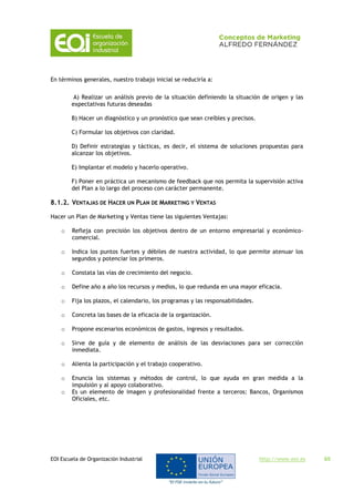 EOI Escuela de Organización Industrial http://www.eoi.es 65
En términos generales, nuestro trabajo inicial se reduciría a:
A) Realizar un análisis previo de la situación definiendo la situación de origen y las
expectativas futuras deseadas
B) Hacer un diagnóstico y un pronóstico que sean creíbles y precisos.
C) Formular los objetivos con claridad.
D) Definir estrategias y tácticas, es decir, el sistema de soluciones propuestas para
alcanzar los objetivos.
E) Implantar el modelo y hacerlo operativo.
F) Poner en práctica un mecanismo de feedback que nos permita la supervisión activa
del Plan a lo largo del proceso con carácter permanente.
8.1.2. VENTAJAS DE HACER UN PLAN DE MARKETING Y VENTAS
Hacer un Plan de Marketing y Ventas tiene las siguientes Ventajas:
o Refleja con precisión los objetivos dentro de un entorno empresarial y económico-
comercial.
o Indica los puntos fuertes y débiles de nuestra actividad, lo que permite atenuar los
segundos y potenciar los primeros.
o Constata las vías de crecimiento del negocio.
o Define año a año los recursos y medios, lo que redunda en una mayor eficacia.
o Fija los plazos, el calendario, los programas y las responsabilidades.
o Concreta las bases de la eficacia de la organización.
o Propone escenarios económicos de gastos, ingresos y resultados.
o Sirve de guía y de elemento de análisis de las desviaciones para ser corrección
inmediata.
o Alienta la participación y el trabajo cooperativo.
o Enuncia los sistemas y métodos de control, lo que ayuda en gran medida a la
impulsión y al apoyo colaborativo.
o Es un elemento de imagen y profesionalidad frente a terceros: Bancos, Organismos
Oficiales, etc.
 