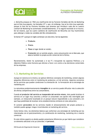 EOI Escuela de Organización Industrial http://www.eoi.es 6
J. McCarthy propuso en 1964 una clasificación de los Factores Variables del Mix de Marketing
que se hizo muy popular, las llamadas 4 P´s, que, sin embargo, hoy se ha visto muy superada,
porque la lista de los Factores Variables que tenemos que introducir cada día en nuestro
cocktail de Marketing ha aumentado considerablemente. (Y lo seguirá haciendo en el futuro).
De tal manera, que los cuatro casilleros de clasificación de McCarthy son hoy insuficientes
para albergar a todas las variables del Mix cómodamente.
Se llaman 4 P´s porque en inglés comienzan con esta letra. Son las siguientes:
 Producto.
 Precio.
 Plaza (o lugar donde se vende).
 Promoción (en un sentido amplio, como comunicación con el Mercado, que
abarca también la propia acción comercial de la Venta).
Recientemente, Kotler ha aumentado a 6 las P´s incluyendo los aspectos Políticos y la
(Opinión) Pública como factores que afectan a favor o en contra a las decisiones comerciales
de las empresas.
1.3. Marketing de Servicios
Aunque en esencia es lo mismo y se aplican idénticos conceptos de marketing, existen algunas
pequeñas diferencias entre el marketing de productos y el de servicios. Aspectos exclusivos
de los servicios que pueden condicionar la orientación de la formulación de la estrategia de
marketing son:
La naturaleza predominantemente intangible de un servicio puede dificultar más la selección
de ofertas competitivas entre los consumidores.
Cuando el productor del servicio es inseparable del servicio mismo, éste puede localizar el
servicio en un lugar muy concreto y ofrecer al consumidor una opción más restringida (por
ejemplo, un restaurante localizado en un parque natural respondiendo a una concesión y sin
que haya posibilidad de localizar otros establecimientos similares en esta ubicación).
El carácter perecedero de los servicios impide el almacenamiento del propio producto y
también puede agregar riesgo e incertidumbre al marketing del servicio.
Como hemos visto, los elementos básicos que conforman una estrategia de marketing son los
relacionados con el posicionamiento y la combinación de marketing, marketing mix o mezcla
comercial.
En este último aspecto es donde pueden presentarse diferencias ya que habría que considerar
un elemento adicional a los ya conocidos: el personal.
 