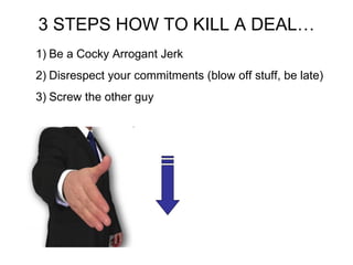 3 STEPS HOW TO KILL A DEAL… Be a Cocky Arrogant Jerk Disrespect your commitments (blow off stuff, be late) Screw the other guy 