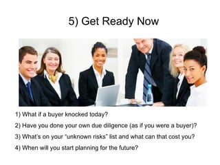 5) Get Ready Now What if a buyer knocked today? Have you done your own due diligence (as if you were a buyer)? What’s on your “unknown risks” list and what can that cost you? When will you start planning for the future? 