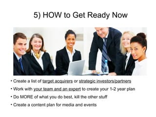 5) HOW to Get Ready Now Create a list of  target acquirers  or  strategic investors/partners Work with  your team and an expert  to create your 1-2 year plan Do MORE of what you do best, kill the other stuff Create a content plan for media and events 