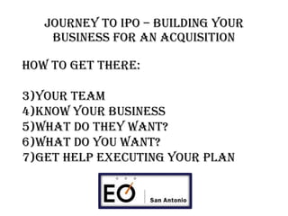 Journey to IPO – BUILDING YOUR BUSINESS FOR AN acquisition How to Get there: Your Team Know your business What do they want? What do you want? Get help executing your plan 