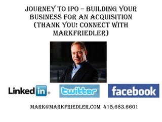 Journey to IPO – BUILDING YOUR BUSINESS FOR AN acquisition (Thank you! Connect with markfriedler) mark@markfriedler.com  415.683.6601 