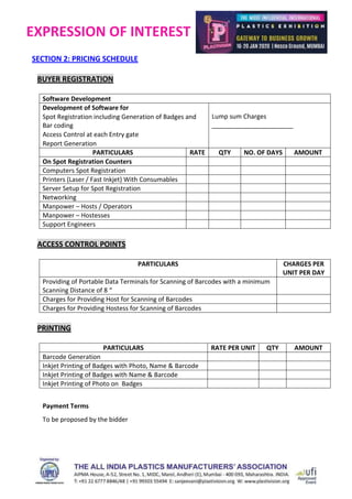 EXPRESSION OF INTEREST
SECTION 2: PRICING SCHEDULE
BUYER REGISTRATION
Software Development
Development of Software for
 Spot Registration including Generation of Badges and
Bar coding
 Access Control at each Entry gate
 Report Generation
Lump sum Charges
_______________________
PARTICULARS RATE QTY NO. OF DAYS AMOUNT
On Spot Registration Counters
Computers Spot Registration
Printers (Laser / Fast Inkjet) With Consumables
Server Setup for Spot Registration
Networking
Manpower – Hosts / Operators
Manpower – Hostesses
Support Engineers
ACCESS CONTROL POINTS
PARTICULARS CHARGES PER
UNIT PER DAY
Providing of Portable Data Terminals for Scanning of Barcodes with a minimum
Scanning Distance of 8 “
Charges for Providing Host for Scanning of Barcodes
Charges for Providing Hostess for Scanning of Barcodes
PRINTING
PARTICULARS RATE PER UNIT QTY AMOUNT
Barcode Generation
Inkjet Printing of Badges with Photo, Name & Barcode
Inkjet Printing of Badges with Name & Barcode
Inkjet Printing of Photo on Badges
Payment Terms
To be proposed by the bidder
 