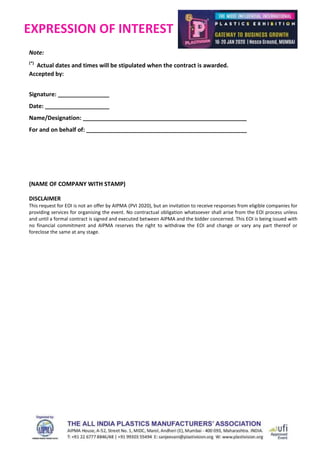 EXPRESSION OF INTEREST
Note:
(*)
Actual dates and times will be stipulated when the contract is awarded.
Accepted by:
Signature: ________________
Date: ____________________
Name/Designation: ___________________________________________________
For and on behalf of: __________________________________________________
(NAME OF COMPANY WITH STAMP)
DISCLAIMER
This request for EOI is not an offer by AIPMA (PVI 2020), but an invitation to receive responses from eligible companies for
providing services for organising the event. No contractual obligation whatsoever shall arise from the EOI process unless
and until a formal contract is signed and executed between AIPMA and the bidder concerned. This EOI is being issued with
no financial commitment and AIPMA reserves the right to withdraw the EOI and change or vary any part thereof or
foreclose the same at any stage.
 