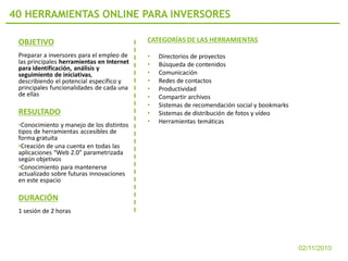 40 HERRAMIENTAS ONLINE PARA INVERSORES

 OBJETIVO                                   CATEGORÍAS DE LAS HERRAMIENTAS

 Preparar a inversores para el empleo de    •   Directorios de proyectos
 las principales herramientas en Internet   •   Búsqueda de contenidos
 para identificación, análisis y
 seguimiento de iniciativas,                •   Comunicación
 describiendo el potencial específico y     •   Redes de contactos
 principales funcionalidades de cada una    •   Productividad
 de ellas                                   •   Compartir archivos
                                            •   Sistemas de recomendación social y bookmarks
 RESULTADO                                  •   Sistemas de distribución de fotos y vídeo
                                            •   Herramientas temáticas
 •Conocimiento y manejo de los distintos
 tipos de herramientas accesibles de
 forma gratuita
 •Creación de una cuenta en todas las
 aplicaciones “Web 2.0” parametrizada
 según objetivos
 •Conocimiento para mantenerse
 actualizado sobre futuras innovaciones
 en este espacio

 DURACIÓN
 1 sesión de 2 horas




                                                                                               02/11/2010
 
