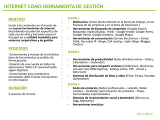 INTERNET COMO HERRAMIENTA DE GESTIÓN

 OBJETIVO                                  SESIÓN 1
                                           • Wikinomics (Como afecta Internet en la forma de trabajo, en las
 Iniciar a los asistentes en el mundo de       finanzas de las empresas y en la toma de decisiones.)
 las nuevas herramientas de Internet,      • Herramientas de búsqueda de contenidos (Google Search,
 describiendo el potencial específico de       Búsquedas especializadas, Feeds - Google reader, Google Alerts,
 cada una de ellas y haciendo especial         Google Trends, Google Analytics, Google Maps)
 hincapié en su utilidad inmediata para    • Herramientas de comunicación (Correo electrónico – Gmail,
 entornos corporativos y de gestión            Gtalk, Voz sobre IP –Skype, Call routing - Jajah, Blogs -Blogger,
                                               Twitter)
 RESULTADO
                                           SESIÓN 2
 •Conocimiento y manejo de los distintos
 tipos de herramientas accesibles de
 forma gratuita                            •   Herramientas de productividad (Suite ofimática online – Gdocs,
                                               Calendarios – Gcalendar)
 •Creación de una cuenta en todas las
 aplicaciones “Web 2.0” parametrizada      •   Herramientas para compartir archivos (Foldershare, Directorios
 según objetivos                               virtuales tipo MSN Skydrive, backup online, P2P - emule y
                                               bittorrent)
 •Conocimiento para mantenerse
 actualizado sobre futuras innovaciones    •   Sistemas de distribución de fotos y vídeo (Flickr, Picasa, Youtube,
 en este espacio                               Dailymotion)
                                           SESIÓN 3
 DURACIÓN                                  • Redes de contactos (Redes profesionales – Linkedin, Redes
                                               sociales – Facebook, Sincronización de contactos – Plaxo,
 3 sesiones de 4 horas                         Comunidades especializadas)
                                           • Sistemas de recomendación social y bookmarks (Del.icio.us,
                                               Digg, Meneame)
                                           • Herramientas temáticas


                                                                                                   02/11/2010
 
