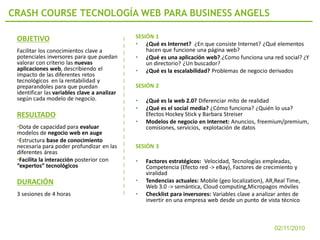 CRASH COURSE TECNOLOGÍA WEB PARA BUSINESS ANGELS

 OBJETIVO                                     SESIÓN 1
                                              • ¿Qué es Internet? ¿En que consiste Internet? ¿Qué elementos
 Facilitar los conocimientos clave a              hacen que funcione una página web?
 potenciales inversores para que puedan       • ¿Qué es una aplicación web?.¿Como funciona una red social? ¿Y
 valorar con criterio las nuevas                  un directorio? ¿Un buscador?
 aplicaciones web, describiendo el            • ¿Qué es la escalabilidad? Problemas de negocio derivados
 impacto de las diferentes retos
 tecnológicos en la rentabilidad y
 preparandoles para que puedan                SESIÓN 2
 identificar las variables clave a analizar
 según cada modelo de negocio.                •   ¿Qué es la web 2.0? Diferenciar mito de realidad
                                              •   ¿Qué es el social media? ¿Cómo funciona? ¿Quién lo usa?
 RESULTADO                                        Efectos Hockey Stick y Barbara Streiser
                                              •   Modelos de negocio en Internet: Anuncios, freemium/premium,
 •Dota de capacidad para evaluar                  comisiones, servicios, explotación de datos
 modelos de negocio web en auge
 •Estructura base de conocimiento
 necesaria para poder profundizar en las      SESIÓN 3
 diferentes áreas
 •Facilita la interacción posterior con       •   Factores estratégicos: Velocidad, Tecnologías empleadas,
 “expertos” tecnológicos                          Competencia (Efecto red -> eBay), Factores de crecimiento y
                                                  viralidad
 DURACIÓN                                     •   Tendencias actuales: Mobile (geo localization), AR,Real Time,
                                                  Web 3.0 -> semántica, Cloud computing,Micropagos móviles
 3 sesiones de 4 horas                        •   Checklist para inversores: Variables clave a analizar antes de
                                                  invertir en una empresa web desde un punto de vista técnico



                                                                                                     02/11/2010
 