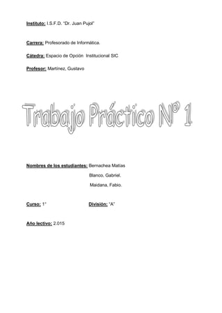 Instituto: I.S.F.D. “Dr. Juan Pujol”
Carrera: Profesorado de Informática.
Cátedra: Espacio de Opción Institucional SIC
Profesor: Martínez, Gustavo
Nombres de los estudiantes: Bernachea Matías
Blanco, Gabriel.
Maidana, Fabio.
Curso: 1° División: “A”
Año lectivo: 2.015
 