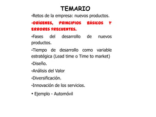 TEMARIO
•Retos de la empresa: nuevos productos.
•Orígenes, principios            básicos   y
errores frecuentes.
•Fases   del        desarrollo   de   nuevos
productos.
•Tiempo   de desarrollo como variable
estratégica (Lead time o Time to market)
•Diseño.
•Análisis del Valor
•Diversificación.
•Innovación de los servicios.

• Ejemplo - Automóvil
 