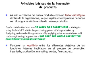 Principios básicos de la innovación
                           de producto

    Asumir la creación del nuevo producto como un factor estratégico
    dentro de la organización, lo que implica el compromiso de todos
    con el programa de desarrollo de nuevos productos.

Ford‟s contribution here was to work to a target cost – aiming to
bring the Model T within the purchasing power of a large market by
designing and standardising – essentially applying what we would now call
„value engineering‟ approaches – not only the whole car but the
constituent elements within it.

    Mantener un equilibrio entre los diferentes objetivos de las
    funciones internas implicadas en el proceso de desarrollo:
    ingeniería, producción, marketing, ventas, finanzas, etc.
 