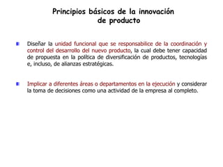 Principios básicos de la innovación
                       de producto


Diseñar la unidad funcional que se responsabilice de la coordinación y
control del desarrollo del nuevo producto, la cual debe tener capacidad
de propuesta en la política de diversificación de productos, tecnologías
e, incluso, de alianzas estratégicas.


Implicar a diferentes áreas o departamentos en la ejecución y considerar
la toma de decisiones como una actividad de la empresa al completo.
 