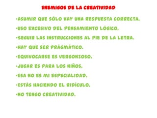 Enemigos de la creatividad

•Asumir que sólo hay una respuesta correcta.
•Uso excesivo del pensamiento lógico.
•Seguir las instrucciones al pie de la letra.
•Hay que ser prágmático.
•Equivocarse es vergonzoso.
•Jugar es para los niños.
•Esa no es mi especialidad.
•Estás haciendo el ridículo.
•No tengo creatividad.
 