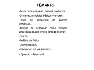 TEMARIO
•Retos de la empresa: nuevos productos.
•Orígenes, principios básicos y errores.
•Fases   del        desarrollo   de   nuevos
productos.
•Tiempo   de desarrollo como variable
estratégica (Lead time o Time to market)
•Diseño.
•Análisis del Valor
•Diversificación.
•Innovación de los servicios.

• Ejemplo - Automóvil
 