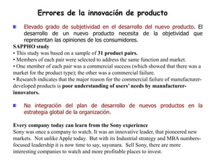 Errores de la innovación de producto
     Elevado grado de subjetividad en el desarrollo del nuevo producto. El
     desarrollo de un nuevo producto necesita de la objetividad que
     representan las opiniones de los consumidores.
SAPPHO study
• This study was based on a sample of 31 product pairs.
• Members of each pair were selected to address the same function and market.
• One member of each pair was a commercial success (which showed that there was a
market for the product type); the other was a commercial failure.
• Research indicates that the major reason for the commercial failure of manufacturer-
developed products is poor understanding of users’ needs by manufacturer-
innovators.

    No integración del plan de desarrollo de nuevos productos en la
    estrategia global de la organización.

Every company today can learn from the Sony experience
Sony was once a company to watch. It was an innovative leader, that pioneered new
markets. Not unlike Apple today. But with its Industrial strategy and MBA numbers-
focused leadership it is now time to say, sayonara. Sell Sony, there are more
interesting companies to watch and more profitable places to invest.
 