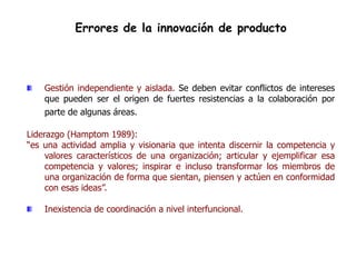 Errores de la innovación de producto



    Gestión independiente y aislada. Se deben evitar conflictos de intereses
    que pueden ser el origen de fuertes resistencias a la colaboración por
    parte de algunas áreas.

Liderazgo (Hamptom 1989):
“es una actividad amplia y visionaria que intenta discernir la competencia y
     valores característicos de una organización; articular y ejemplificar esa
     competencia y valores; inspirar e incluso transformar los miembros de
     una organización de forma que sientan, piensen y actúen en conformidad
     con esas ideas”.

    Inexistencia de coordinación a nivel interfuncional.
 