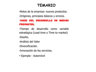 TEMARIO
•Retos de la empresa: nuevos productos.
•Orígenes, principios básicos y errores.
•Fases del desarrollo de nuevos
productos.
•Tiempo   de desarrollo como variable
estratégica (Lead time o Time to market)
•Diseño.
•Análisis del Valor
•Diversificación.
•Innovación de los servicios.

• Ejemplo - Automóvil
 