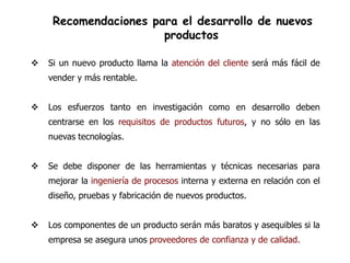 Recomendaciones para el desarrollo de nuevos
                       productos

   Si un nuevo producto llama la atención del cliente será más fácil de
    vender y más rentable.


   Los esfuerzos tanto en investigación como en desarrollo deben
    centrarse en los requisitos de productos futuros, y no sólo en las
    nuevas tecnologías.


   Se debe disponer de las herramientas y técnicas necesarias para
    mejorar la ingeniería de procesos interna y externa en relación con el
    diseño, pruebas y fabricación de nuevos productos.


   Los componentes de un producto serán más baratos y asequibles si la
    empresa se asegura unos proveedores de confianza y de calidad.
 