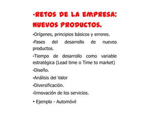 •Retos de la empresa:
nuevos productos.
•Orígenes, principios básicos y errores.
•Fases   del        desarrollo   de   nuevos
productos.
•Tiempo   de desarrollo como variable
estratégica (Lead time o Time to market)
•Diseño.
•Análisis del Valor
•Diversificación.
•Innovación de los servicios.

• Ejemplo - Automóvil
 
