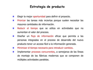 Estrategia de producto


Elegir la mejor oportunidad para definir el proyecto.
Priorizar las tareas más inciertas porque suelen necesitar las
mayores cantidades de información.
Reducir el tiempo que se utiliza en actividades que no
aumentan el valor del proceso.
Diseñar un flujo de información eficaz que permita a las
personas integradas en el proceso de desarrollo del nuevo
producto tener un acceso fácil a la información generada.
Minimizar el tiempo necesario para introducir cambios.
Implementar procesos concurrentes, a semejanza de las líneas
de montaje de las fábricas modernas que se componen de
múltiples actividades paralelas.
 