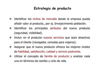 Estrategia de producto


 Identificar los nichos de mercado donde la empresa pueda
   añadir valor al producto., por ej. Envejecimiento población.
 Identificar los principales atributos del nuevo producto
   (seguridad, visibilidad).
 Incluir en el producto nuevos servicios que sean atractivos
   para el cliente (navegador, consolas para viajeros).
 Asegurar que el nuevo producto ofrezca los mejores niveles
   de fiabilidad, satisfacción, calidad y servicio postventa.
 Utilizar el concepto de familia de producto y analizar cada
   una en términos de cambio y ciclo de vida.
 