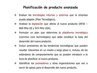 Planificación de producto avanzada

   Evaluar las tecnologías internas y externas que la empresa
    pueda adaptar (Plan Tecnológico).
   Analizar la legislación que afecta al nuevo producto (RFID –
    869 MHz UE y 915 MHz USA).
   Formular un plan que determine la plataforma tecnológica
    (common core technologies) que debe constituir la base del
    desarrollo del nuevo producto.
   Incluir precisiones de las tendencias tecnológicas que pueden
    resultar relevantes en un medio o largo plazo e, incluso, de los
    estándares de comportamiento que se pueden introducir a la
    hora de planificar el nuevo producto.
   Identificar los proveedores y otras organizaciones que van a
    servir de apoyo para el desarrollo del nuevo producto.
 