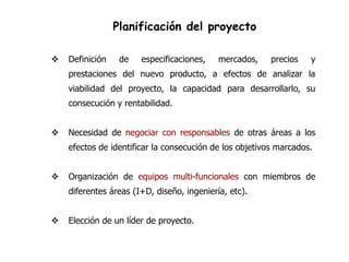 Planificación del proyecto

   Definición    de   especificaciones,    mercados,    precios   y
    prestaciones del nuevo producto, a efectos de analizar la
    viabilidad del proyecto, la capacidad para desarrollarlo, su
    consecución y rentabilidad.


   Necesidad de negociar con responsables de otras áreas a los
    efectos de identificar la consecución de los objetivos marcados.


   Organización de equipos multi-funcionales con miembros de
    diferentes áreas (I+D, diseño, ingeniería, etc).


   Elección de un líder de proyecto.
 