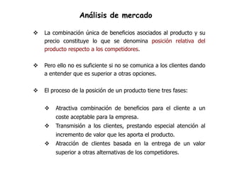 Análisis de mercado

   La combinación única de beneficios asociados al producto y su
    precio constituye lo que se denomina posición relativa del
    producto respecto a los competidores.

   Pero ello no es suficiente si no se comunica a los clientes dando
    a entender que es superior a otras opciones.

   El proceso de la posición de un producto tiene tres fases:


       Atractiva combinación de beneficios para el cliente a un
        coste aceptable para la empresa.
       Transmisión a los clientes, prestando especial atención al
        incremento de valor que les aporta el producto.
       Atracción de clientes basada en la entrega de un valor
        superior a otras alternativas de los competidores.
 