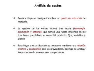 Análisis de costes


   En esta etapa se persigue identificar un precio de referencia de
    mercado.

   La gestión de los costes incluye tres inputs (tecnología,
    producción y sistemas) que tienen una fuerte influencia en las
    tres áreas que definen el coste del producto: fijos, variables y
    cliente.

   Para llegar a esta situación es necesario mantener una relación
    creativa y cooperativa con los proveedores, además de analizar
    los productos de las empresas competidoras.
 