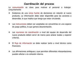 Coordinación del proceso
La comunicación es clave para motivar al personal a trabajar
conjuntamente
   Existencia de una única fuente de decisiones en relación al nuevo
    producto. La información debe estar disponible para las acciones a
    desarrollar, lo que implica que tenga que estar circulando.

   Las instrucciones deben ser aceptadas sin convertirlas en una especie
    de juego político, lo que genera desorientación.

   Las reuniones de coordinación a nivel del equipo de desarrollo del
    nuevo producto deben servir de marco para aclarar dudas y exponer
    criterios.

   El flujo de información se debe realizar tanto a nivel técnico como
    financiero.

   Las afirmaciones ambiguas y que permiten diferentes interpretaciones
    pueden afectar a la cohesión interna.
 