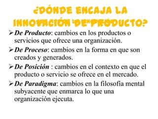 ¿Dónde encaja la
 innovación de Producto?
      Las 4Ps de la Innovación
De Producto: cambios en los productos o
 servicios que ofrece una organización.
De Proceso: cambios en la forma en que son
 creados y generados.
De Posición : cambios en el contexto en que el
 producto o servicio se ofrece en el mercado.
De Paradigma: cambios en la filosofía mental
 subyacente que enmarca lo que una
 organización ejecuta.
 