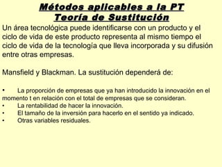 Métodos aplicables a la PT
              Teoría de Sustitución
Un área tecnológica puede identificarse con un producto y el
ciclo de vida de este producto representa al mismo tiempo el
ciclo de vida de la tecnología que lleva incorporada y su difusión
entre otras empresas.

Mansfield y Blackman. La sustitución dependerá de:

•  La proporción de empresas que ya han introducido la innovación en el
momento t en relación con el total de empresas que se consideran.
•  La rentabilidad de hacer la innovación.
•  El tamaño de la inversión para hacerlo en el sentido ya indicado.
•  Otras variables residuales.
 