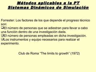Métodos aplicables a la PT
    Sistemas Dinámicos de Simulación


Forrester: Los factores de los que depende el progreso técnico
son:
El número de personas que se adiestran para llevar a cabo
una función dentro de una investigación dada.
El número de personas empleadas en dicha investigación.
Los instrumentos y equipo necesarios para realizar el
experimento.


            Club de Roma “The limits to growth” (1972)
 