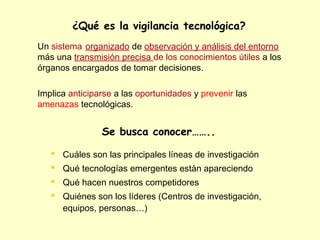 ¿Qué es la vigilancia tecnológica?
Un sistema organizado de observación y análisis del entorno
más una transmisión precisa de los conocimientos útiles a los
órganos encargados de tomar decisiones.

Implica anticiparse a las oportunidades y prevenir las
amenazas tecnológicas.


                Se busca conocer……..

    Cuáles son las principales líneas de investigación
    Qué tecnologías emergentes están apareciendo
    Qué hacen nuestros competidores
    Quiénes son los líderes (Centros de investigación,
     equipos, personas…)
 