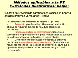 Métodos aplicables a la PT
    1.-Métodos Cualitativos: Delphi

“Ensayo de previsión de cambios tecnológicos en España
para los próximos veinte años”. (1972)

 Las características principales del método Delphi son:
 •        Anonimato, para lo cual se utilizan cuestionarios. Su
 objetivo es reducir el dominio de individuos socialmente
 dominantes.
 •        Proceso controlado de realimentación. Consiste en
 suministrar a los participantes del grupo los resultados de cada una
 de las fases anteriores. Su finalidad es reducir el ruido.
 •        Obtención de una respuesta representativa del grupo
 mediante el empleo de conceptos estadísticos. De esta forma se
 reduce las influencias de presión en el grupo y se asegura que la
 opinión de todos y cada uno de los miembros del grupo esté
 representada.
 