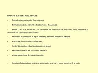 NUEVOS SUCESOS PREVISIBLES

-     Normalización de proyectos de arquitectura.

-     Normalización de los elementos de construcción de viviendas.

-     Código justo que establezca, sin situaciones de inferioridad,las relaciones entre contratistas y
administración, tanto pública como privada.

-     Estaciones de depuración de aguas potables y residuales económicas y simples.

-     Aceptación de un urbanismo subterráneo.

-     Control de desechos industriales (polución de aguas).

-     Perforación de rocas por métodos no abrasivos.

-     Amplia aplicación de técnicas anticorrosión.

…

-     Construcción de ciudades puramente residenciales en el mar, a pocos kilómetros de la costa.
 