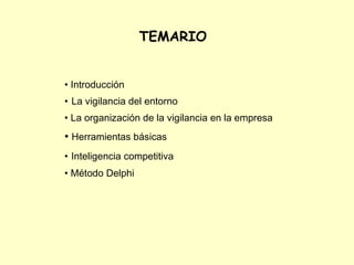  TEMARIO


• Introducción
• La vigilancia del entorno
• La organización de la vigilancia en la empresa
• Herramientas básicas
• Inteligencia competitiva
• Método Delphi
 