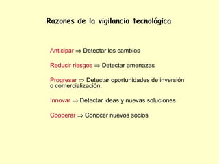 Razones de la vigilancia tecnológica



 Anticipar ⇒ Detectar los cambios

 Reducir riesgos ⇒ Detectar amenazas

 Progresar ⇒ Detectar oportunidades de inversión
 o comercialización.

 Innovar ⇒ Detectar ideas y nuevas soluciones

 Cooperar ⇒ Conocer nuevos socios
 