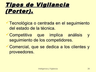 Tipos de Vigilancia
(Porter).

Tecnológica o centrada en el seguimiento
 del estado de la técnica.
Competitiva que implica análisis y
 seguimiento de los competidores.
Comercial, que se dedica a los clientes y
 proveedores.


                Inteligencia y Vigilancia   26
 