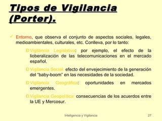 Tipos de Vigilancia
(Porter).
 Entorno, que observa el conjunto de aspectos sociales, legales,
  medioambientales, culturales, etc. Conlleva, por lo tanto:
       Ð Vigilancia Legislativa: por ejemplo, el efecto de la
         lioberalización de las telecomunicaciones en el mercado
         español.
       Ð Vigilancia Social: efecto del envejecimiento de la generación
         del “baby-boom” en las necesidades de la sociedad.
       Ð Vigilancia Geográfica:          oportunidades   en   mercados
         emergentes.
       Ð Vigilancia Geopolítica: consecuencias de los acuerdos entre
         la UE y Mercosur.


                          Inteligencia y Vigilancia                 27
 