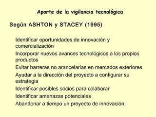 Aporte de la vigilancia tecnológica

Según ASHTON y STACEY (1995)

 Identificar oportunidades de innovación y
 comercialización
 Incorporar nuevos avances tecnológicos a los propios
 productos
 Evitar barreras no arancelarias en mercados exteriores
 Ayudar a la dirección del proyecto a configurar su
 estrategia
 Identificar posibles socios para colaborar
 Identificar amenazas potenciales
 Abandonar a tiempo un proyecto de innovación.
 