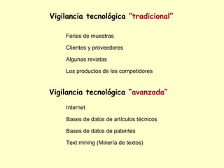 Vigilancia tecnológica “tradicional”

    Ferias de muestras

    Clientes y proveedores

    Algunas revistas

    Los productos de los competidores


Vigilancia tecnológica “avanzada”
    Internet

    Bases de datos de artículos técnicos

    Bases de datos de patentes

    Text mining (Minería de textos)
 