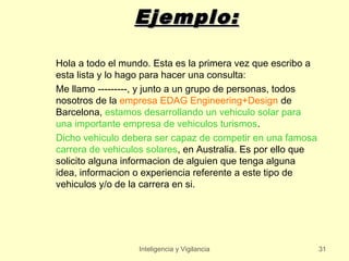 Ejemplo:

Hola a todo el mundo. Esta es la primera vez que escribo a
esta lista y lo hago para hacer una consulta:
Me llamo ---------, y junto a un grupo de personas, todos
nosotros de la empresa EDAG Engineering+Design de
Barcelona, estamos desarrollando un vehiculo solar para
una importante empresa de vehiculos turismos.
Dicho vehiculo debera ser capaz de competir en una famosa
carrera de vehiculos solares, en Australia. Es por ello que
solicito alguna informacion de alguien que tenga alguna
idea, informacion o experiencia referente a este tipo de
vehiculos y/o de la carrera en si.




                  Inteligencia y Vigilancia                   31
 
