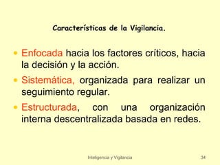 Características de la Vigilancia.


• Enfocada hacia los factores críticos, hacia
  la decisión y la acción.
• Sistemática, organizada para realizar un
  seguimiento regular.
• Estructurada, con una organización
  interna descentralizada basada en redes.


                   Inteligencia y Vigilancia   34
 