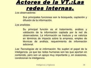 Actores de la VT.:Las
   redes internas.
Los observadores.
       Sus principales funciones son la búsqueda, captación y
       difusión de la información.
Los analistas.
       Su principal función es el tratamiento, análisis y
       validación de la información captada por la red de
       observadores. La información se traduce y se valoriza
       en términos de impacto sobre la empresa, empleo de
       técnicas de análisis, requerimiento de información
       adicional.
Las Tecnologías de la información. No suplen el papel de la
inteligencia, ya que las redes humanas son las que aportan en
contenido, pero son un apoyo muy importante y, en ocasiones,
condicionan la inteligencia.

                    Inteligencia y Vigilancia            38
 