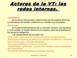 Actores de la VT: las
     redes internas.
Los decisores.
      Es la menos estructurada y está formada por los cuadros directivos.
La información de carácter verbal tiene un carácter muy importante.
El Animador.
      Es fundamental la presencia de un animador cercano a los decisores
y, a ser posible, al máximo decisor en la empresa, para que lo implique en
las tareas de inteligencia.
      Las características del animador son:
-Organizador: hacer pasar de doctrina a proyecto y funcionamiento.
-Especialista conocedor del sector de la empresa. No debe ser ni comercial
puro ni técnico puro y más bien generalista.
-Con responsabilidad en la toma de decisiones.
-Disponibilidad y “gatekeeper” (curioso, buen receptor y buen comunicador
de la información).
-Orientación: relaciones públicas y contactos humanos.

                           Inteligencia y Vigilancia                        39
 