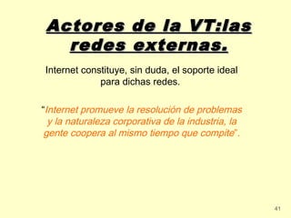 Actores de la VT:las
   redes externas.
Internet constituye, sin duda, el soporte ideal
             para dichas redes.

“Internet promueve la resolución de problemas
  y la naturaleza corporativa de la industria, la
 gente coopera al mismo tiempo que compite”.




                                                    41
 